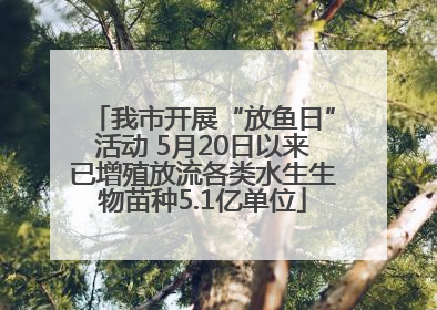 我市开展“放鱼日”活动 5月20日以来已增殖放流各类水生生物苗种5.1亿单位