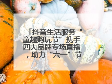 抖音生活服务“童趣购玩节”携手四大品牌专场直播，助力“六一”节日消费