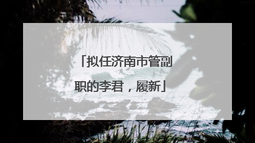 拟任济南市管副职的李君，履新