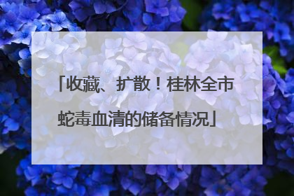 收藏、扩散！桂林全市蛇毒血清的储备情况
