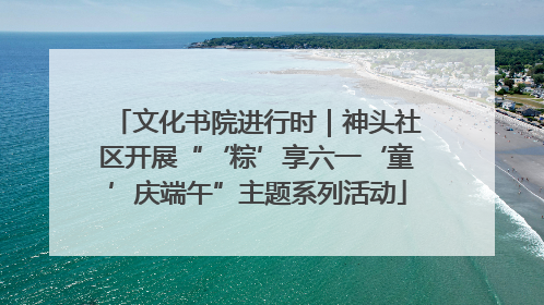 文化书院进行时｜神头社区开展“‘粽’享六一‘童’庆端午”主题系列活动