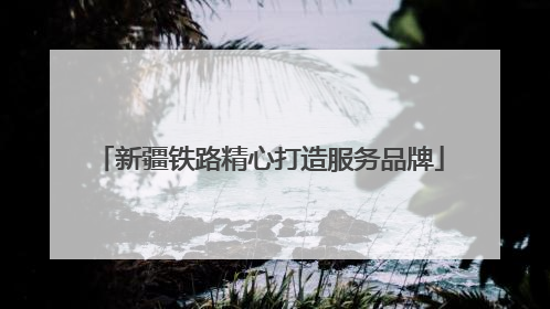 新疆铁路精心打造服务品牌