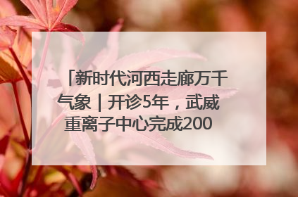 新时代河西走廊万千气象｜开诊5年，武威重离子中心完成2000余例患者治疗