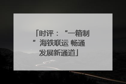 时评：“一箱制”海铁联运 畅通发展新通道
