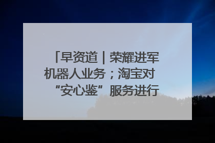 早资道｜荣耀进军机器人业务；淘宝对“安心鉴”服务进行逐步下线调整