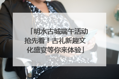 明水古城端午活动抢先看!古礼新趣文化盛宴等你来体验