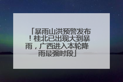 暴雨山洪预警发布！桂北已出现大到暴雨，广西进入本轮降雨最强时段