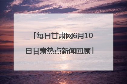 每日甘肃网6月10日甘肃热点新闻回顾