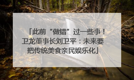此前“做错”过一些事！卫龙董事长刘卫平：未来要把传统美食亲民娱乐化