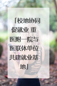 校地协同促就业 重医附一院与医联体单位共建就业基地