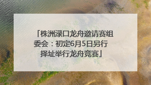 株洲渌口龙舟邀请赛组委会：初定6月5日另行择址举行龙舟竞赛