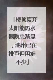 楼顶废弃太阳能热水器隐患渐显，池州已在排查但困难不少