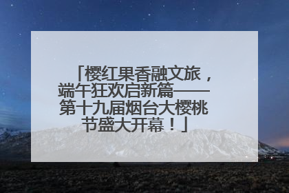 樱红果香融文旅，端午狂欢启新篇——第十九届烟台大樱桃节盛大开幕！