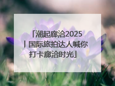 潮起廊洽2025丨国际旅拍达人喊你打卡廊洽时光