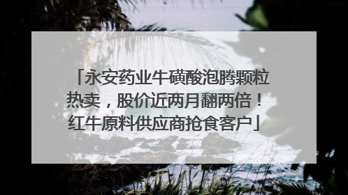 永安药业牛磺酸泡腾颗粒热卖，股价近两月翻两倍！红牛原料供应商抢食客户