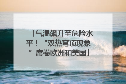 气温飙升至危险水平！“双热穹顶现象”席卷欧洲和美国