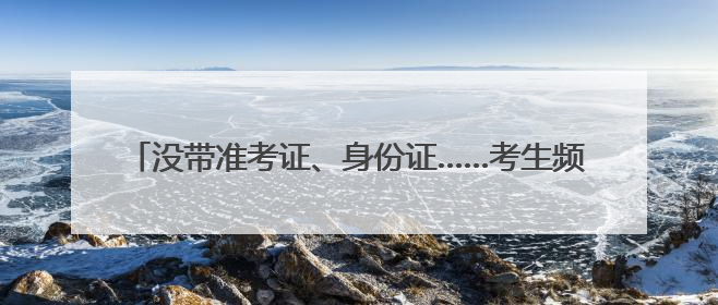 没带准考证、身份证……考生频出“小状况”，民警火速出马
