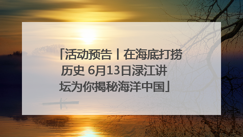 活动预告丨在海底打捞历史 6月13日渌江讲坛为你揭秘海洋中国