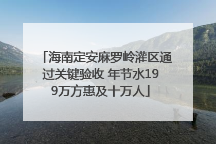 海南定安麻罗岭灌区通过关键验收 年节水199万方惠及十万人