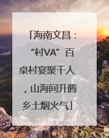 海南文昌：“村VA”百桌村宴聚千人，山海间升腾乡土烟火气