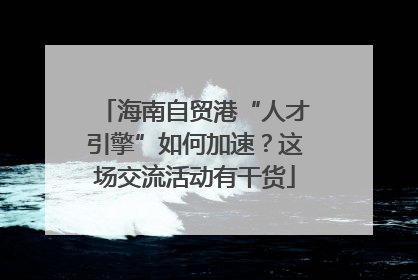 海南自贸港“人才引擎”如何加速？这场交流活动有干货