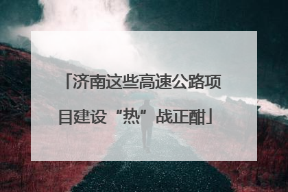济南这些高速公路项目建设“热”战正酣