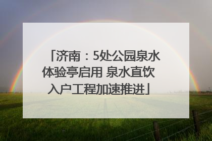 济南：5处公园泉水体验亭启用 泉水直饮入户工程加速推进