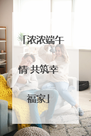 浓浓端午情 共筑幸福家