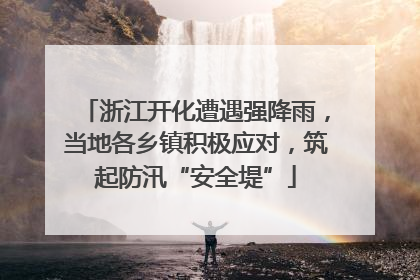 浙江开化遭遇强降雨，当地各乡镇积极应对，筑起防汛“安全堤”