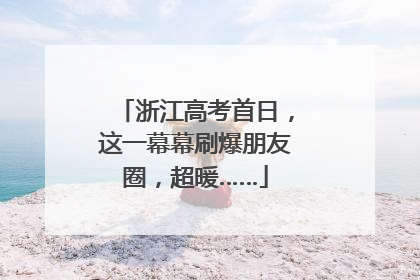 浙江高考首日，这一幕幕刷爆朋友圈，超暖……