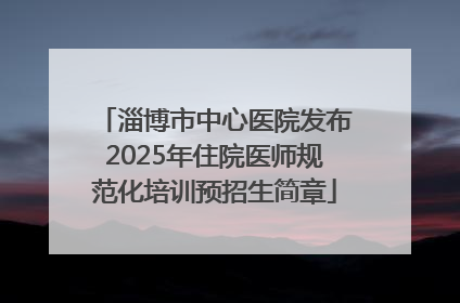 淄博市中心医院发布2025年住院医师规范化培训预招生简章
