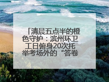 清晨五点半的橙色守护：滨州环卫工日俯身20次托举考场外的“答卷尊严”