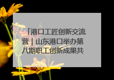 港口工匠创新交流营｜山东港口举办第八期职工创新成果共享交流活动