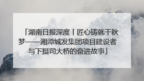 湖南日报深度丨匠心铸就千秋梦——湘潭城发集团项目建设者与下摄司大桥的奋进故事
