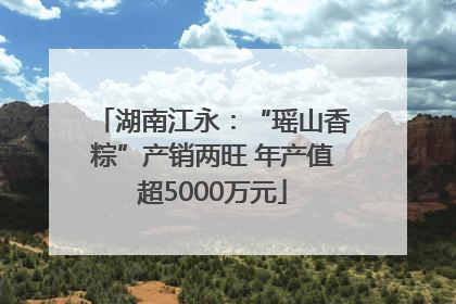 湖南江永：“瑶山香粽”产销两旺 年产值超5000万元