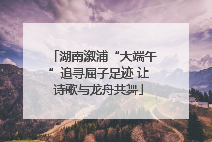湖南溆浦“大端午”追寻屈子足迹 让诗歌与龙舟共舞