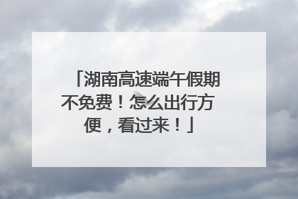 湖南高速端午假期不免费！怎么出行方便，看过来！