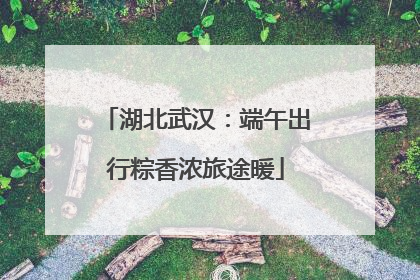 湖北武汉：端午出行粽香浓旅途暖