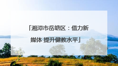 湘潭市岳塘区：借力新媒体 提升健教水平
