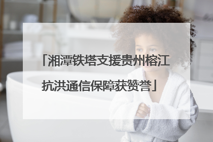 湘潭铁塔支援贵州榕江抗洪通信保障获赞誉