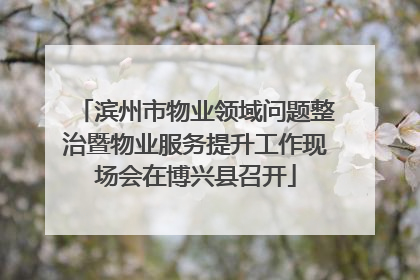 滨州市物业领域问题整治暨物业服务提升工作现场会在博兴县召开