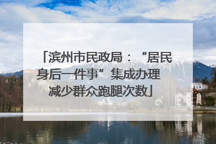 滨州市民政局：“居民身后一件事”集成办理 减少群众跑腿次数