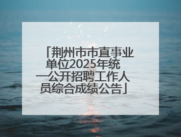 荆州市市直事业单位2025年统一公开招聘工作人员综合成绩公告