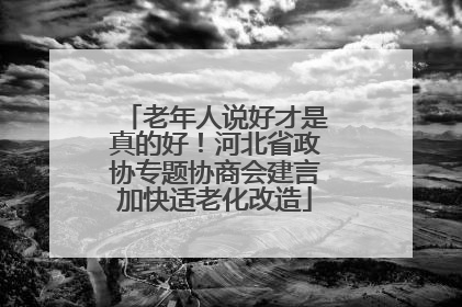 老年人说好才是真的好！河北省政协专题协商会建言加快适老化改造