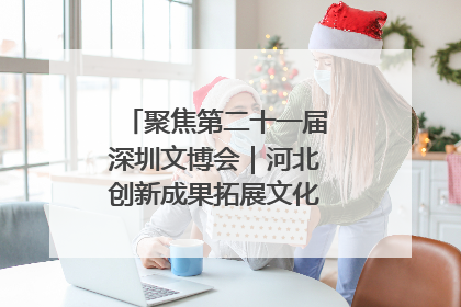 聚焦第二十一届深圳文博会｜河北创新成果拓展文化产业“朋友圈”