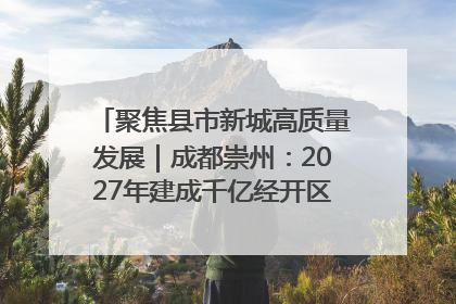 聚焦县市新城高质量发展｜成都崇州：2027年建成千亿经开区、2029年GDP突破750亿元