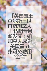 英国国王查尔斯三世首访加拿大！特朗普最新发文：如加拿大成为美国第51州可免费用“金穹”