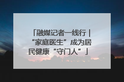 融媒记者一线行｜“家庭医生”成为居民健康“守门人”