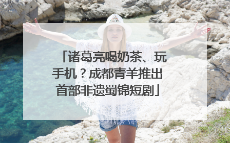 诸葛亮喝奶茶、玩手机？成都青羊推出首部非遗蜀锦短剧