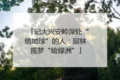 记大兴安岭深处“绣地球”的人：层林揽梦“绘绿洲”